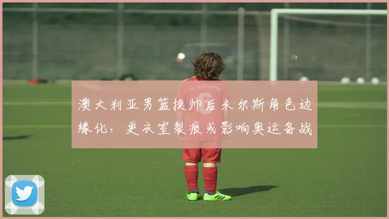 澳大利亚男篮换帅后米尔斯角色边缘化，更衣室裂痕或影响奥运备战