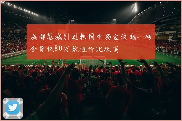 成都蓉城引进韩国中场金玟哉，转会费仅80万欧性价比极高